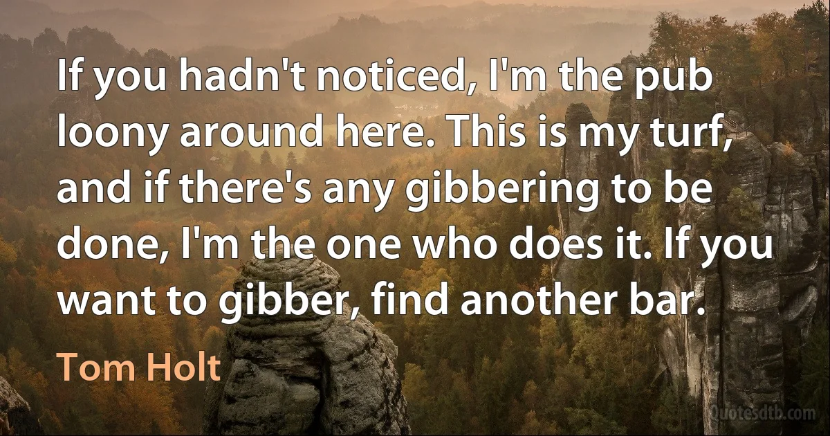 If you hadn't noticed, I'm the pub loony around here. This is my turf, and if there's any gibbering to be done, I'm the one who does it. If you want to gibber, find another bar. (Tom Holt)