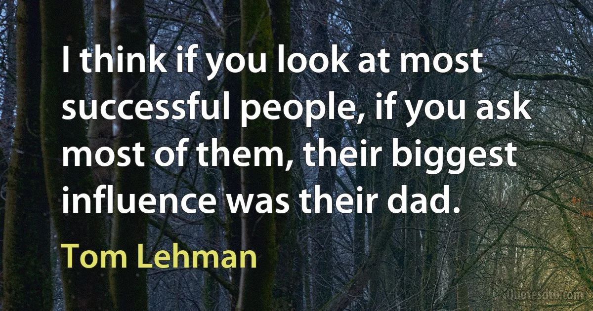 I think if you look at most successful people, if you ask most of them, their biggest influence was their dad. (Tom Lehman)