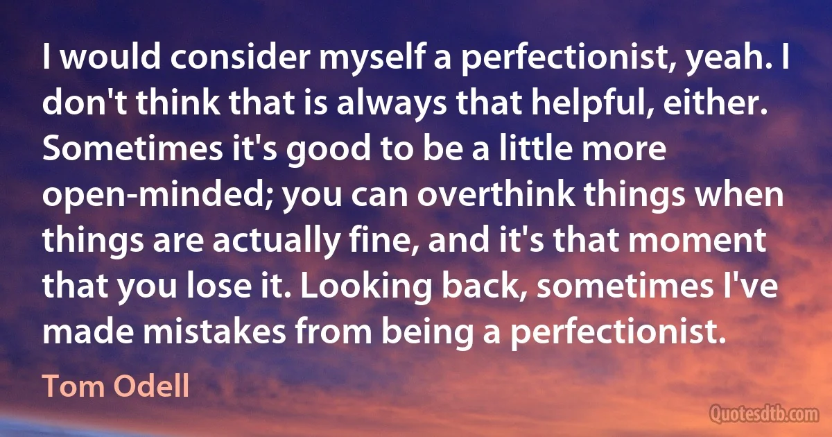 I would consider myself a perfectionist, yeah. I don't think that is always that helpful, either. Sometimes it's good to be a little more open-minded; you can overthink things when things are actually fine, and it's that moment that you lose it. Looking back, sometimes I've made mistakes from being a perfectionist. (Tom Odell)