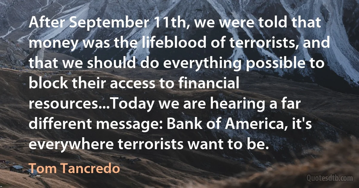 After September 11th, we were told that money was the lifeblood of terrorists, and that we should do everything possible to block their access to financial resources...Today we are hearing a far different message: Bank of America, it's everywhere terrorists want to be. (Tom Tancredo)