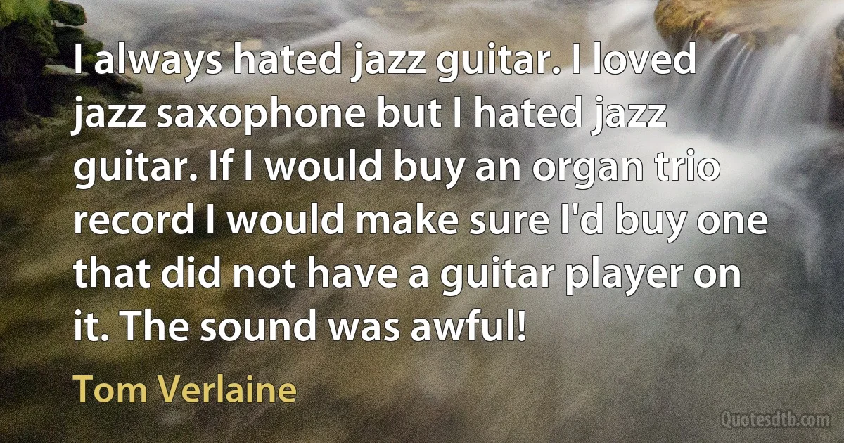 I always hated jazz guitar. I loved jazz saxophone but I hated jazz guitar. If I would buy an organ trio record I would make sure I'd buy one that did not have a guitar player on it. The sound was awful! (Tom Verlaine)