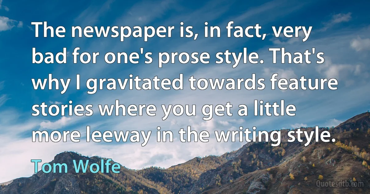 The newspaper is, in fact, very bad for one's prose style. That's why I gravitated towards feature stories where you get a little more leeway in the writing style. (Tom Wolfe)