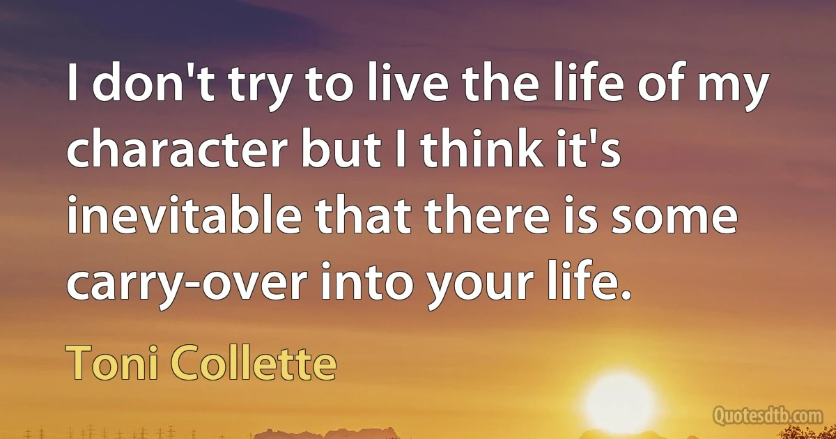 I don't try to live the life of my character but I think it's inevitable that there is some carry-over into your life. (Toni Collette)