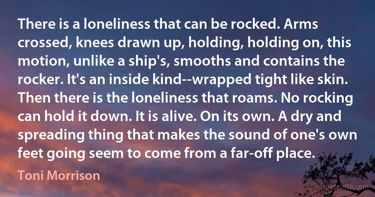 There is a loneliness that can be rocked. Arms crossed, knees drawn up, holding, holding on, this motion, unlike a ship's, smooths and contains the rocker. It's an inside kind--wrapped tight like skin. Then there is the loneliness that roams. No rocking can hold it down. It is alive. On its own. A dry and spreading thing that makes the sound of one's own feet going seem to come from a far-off place. (Toni Morrison)