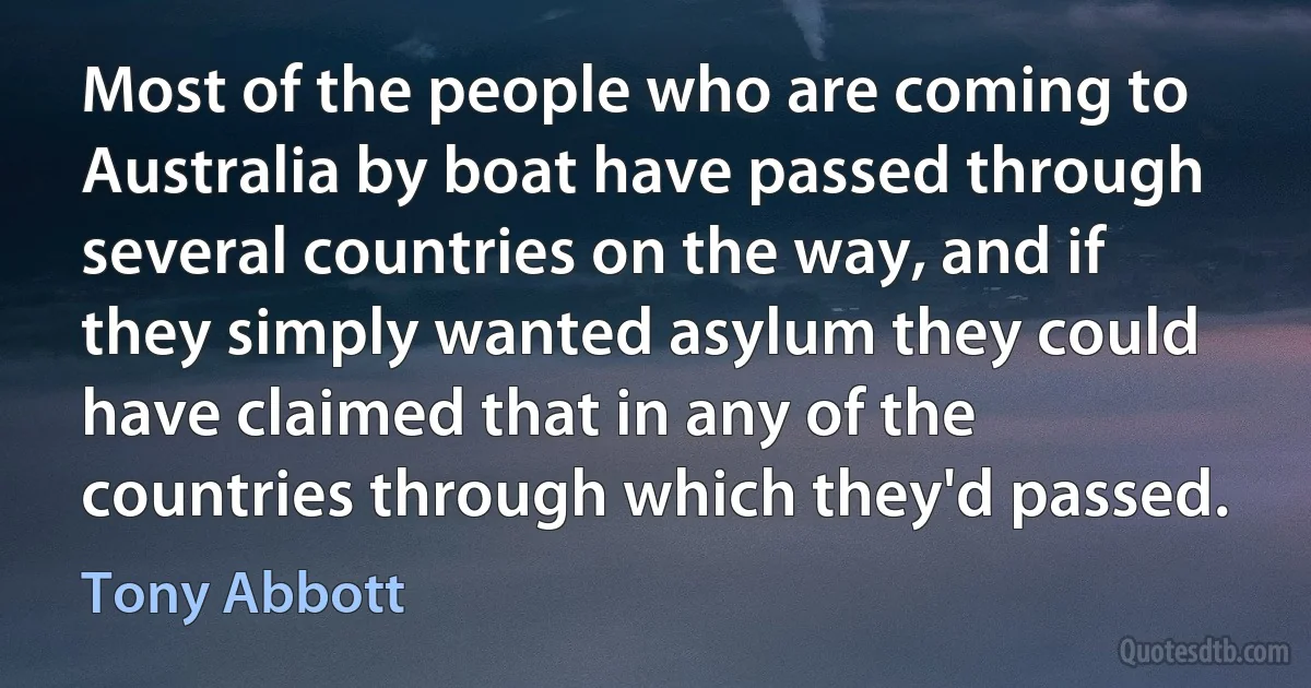 Most of the people who are coming to Australia by boat have passed through several countries on the way, and if they simply wanted asylum they could have claimed that in any of the countries through which they'd passed. (Tony Abbott)