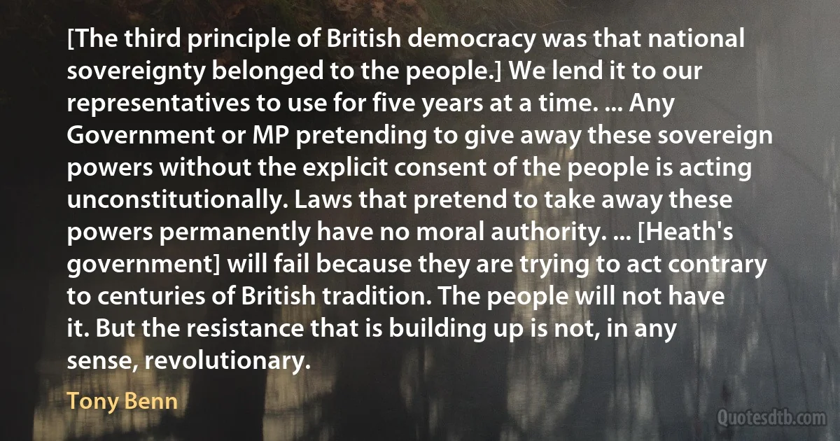 [The third principle of British democracy was that national sovereignty belonged to the people.] We lend it to our representatives to use for five years at a time. ... Any Government or MP pretending to give away these sovereign powers without the explicit consent of the people is acting unconstitutionally. Laws that pretend to take away these powers permanently have no moral authority. ... [Heath's government] will fail because they are trying to act contrary to centuries of British tradition. The people will not have it. But the resistance that is building up is not, in any sense, revolutionary. (Tony Benn)