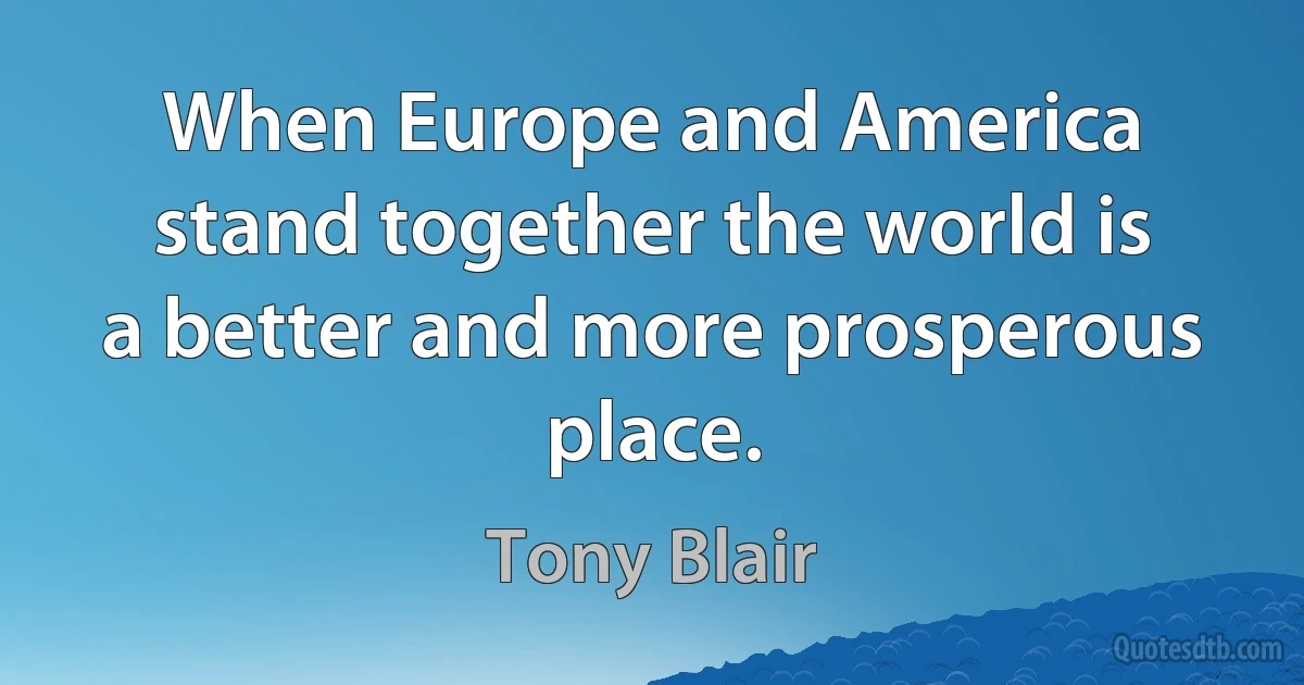 When Europe and America stand together the world is a better and more prosperous place. (Tony Blair)