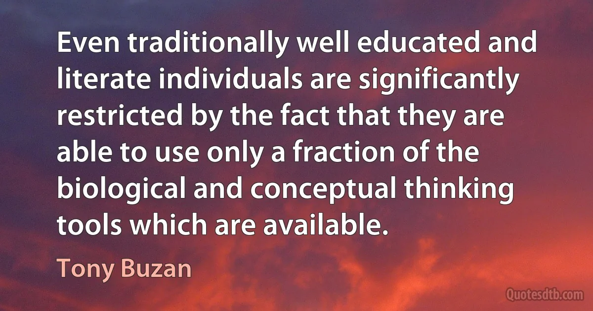 Even traditionally well educated and literate individuals are significantly restricted by the fact that they are able to use only a fraction of the biological and conceptual thinking tools which are available. (Tony Buzan)