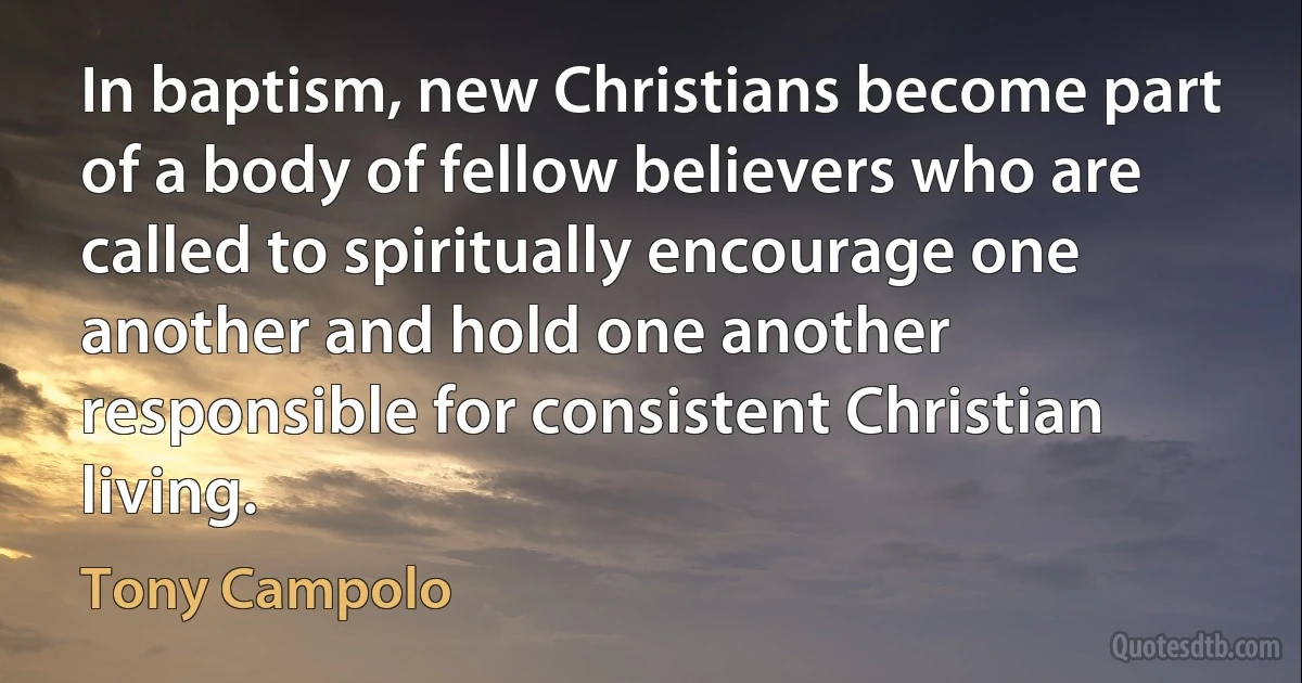 In baptism, new Christians become part of a body of fellow believers who are called to spiritually encourage one another and hold one another responsible for consistent Christian living. (Tony Campolo)