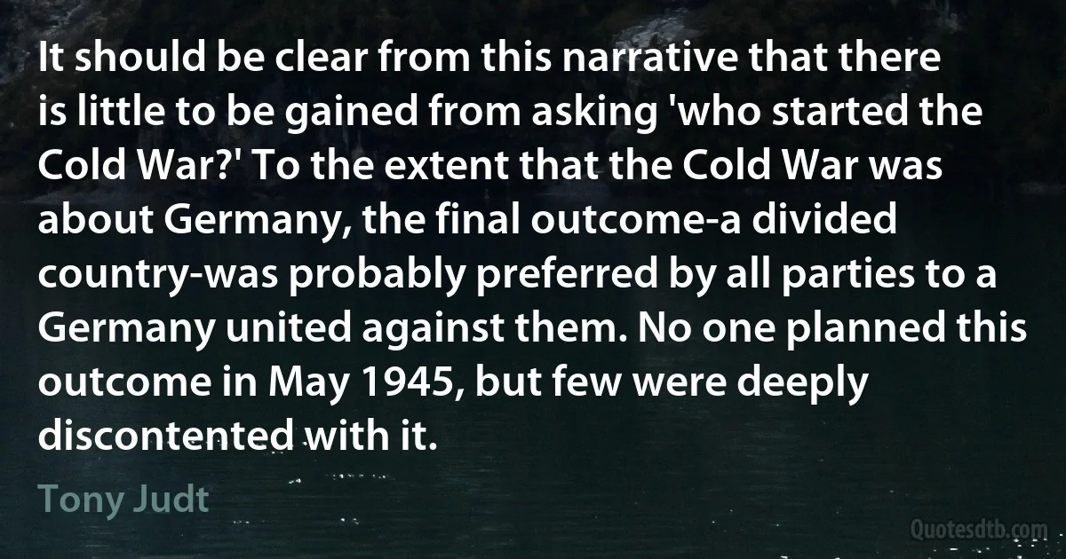 It should be clear from this narrative that there is little to be gained from asking 'who started the Cold War?' To the extent that the Cold War was about Germany, the final outcome-a divided country-was probably preferred by all parties to a Germany united against them. No one planned this outcome in May 1945, but few were deeply discontented with it. (Tony Judt)