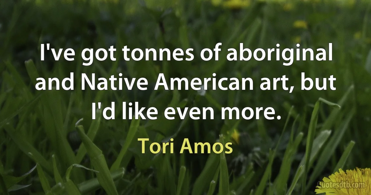 I've got tonnes of aboriginal and Native American art, but I'd like even more. (Tori Amos)