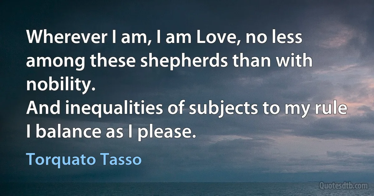 Wherever I am, I am Love, no less
among these shepherds than with nobility.
And inequalities of subjects to my rule
I balance as I please. (Torquato Tasso)