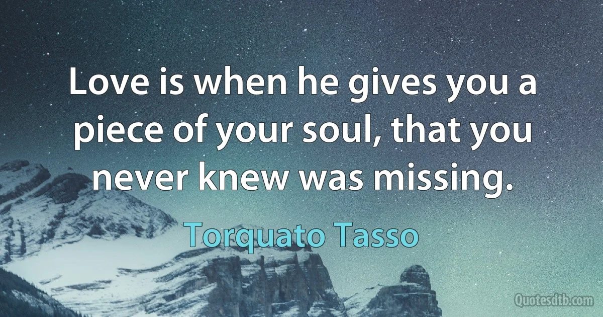 Love is when he gives you a piece of your soul, that you never knew was missing. (Torquato Tasso)