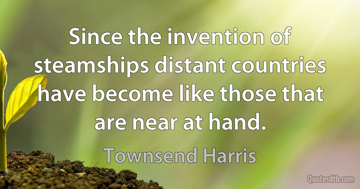 Since the invention of steamships distant countries have become like those that are near at hand. (Townsend Harris)