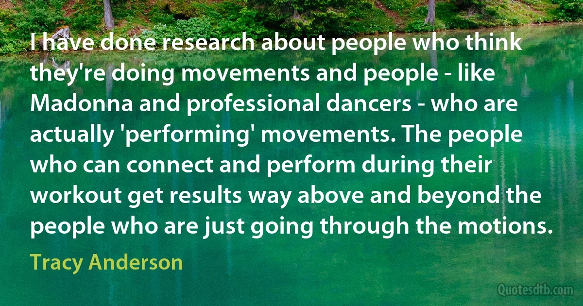 I have done research about people who think they're doing movements and people - like Madonna and professional dancers - who are actually 'performing' movements. The people who can connect and perform during their workout get results way above and beyond the people who are just going through the motions. (Tracy Anderson)