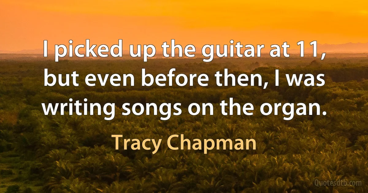 I picked up the guitar at 11, but even before then, I was writing songs on the organ. (Tracy Chapman)