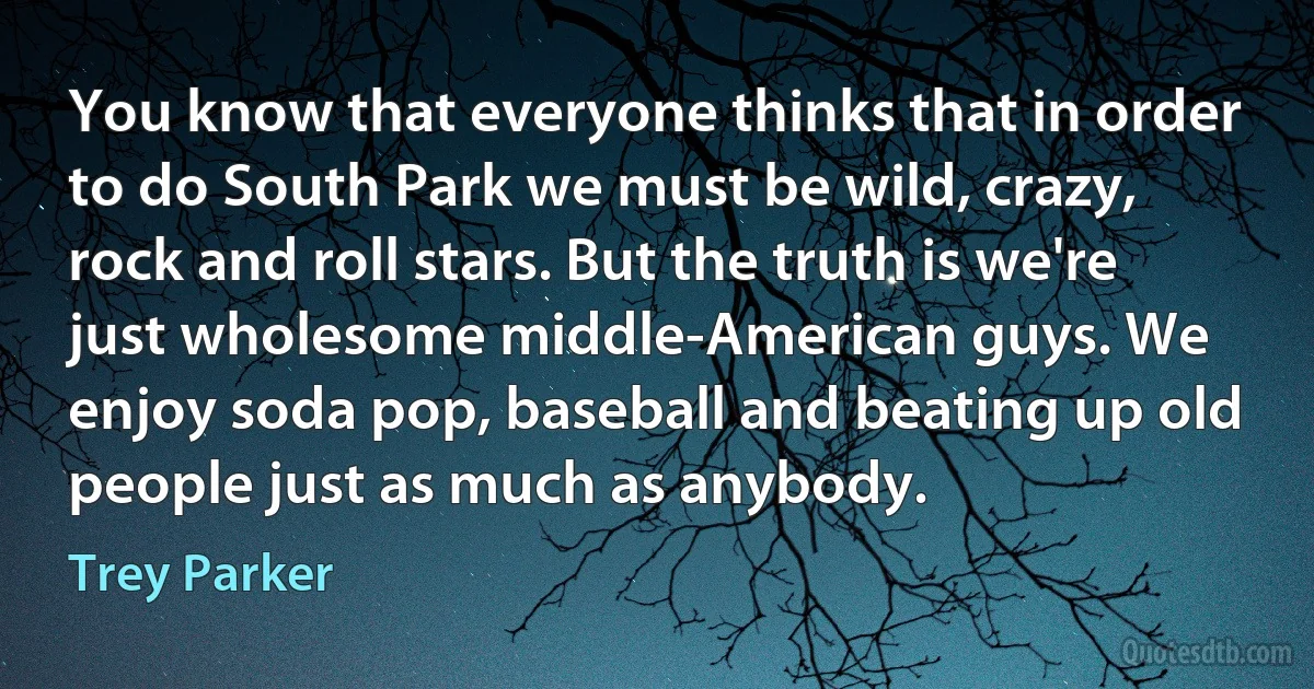 You know that everyone thinks that in order to do South Park we must be wild, crazy, rock and roll stars. But the truth is we're just wholesome middle-American guys. We enjoy soda pop, baseball and beating up old people just as much as anybody. (Trey Parker)