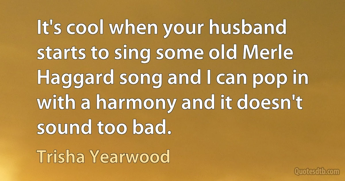 It's cool when your husband starts to sing some old Merle Haggard song and I can pop in with a harmony and it doesn't sound too bad. (Trisha Yearwood)