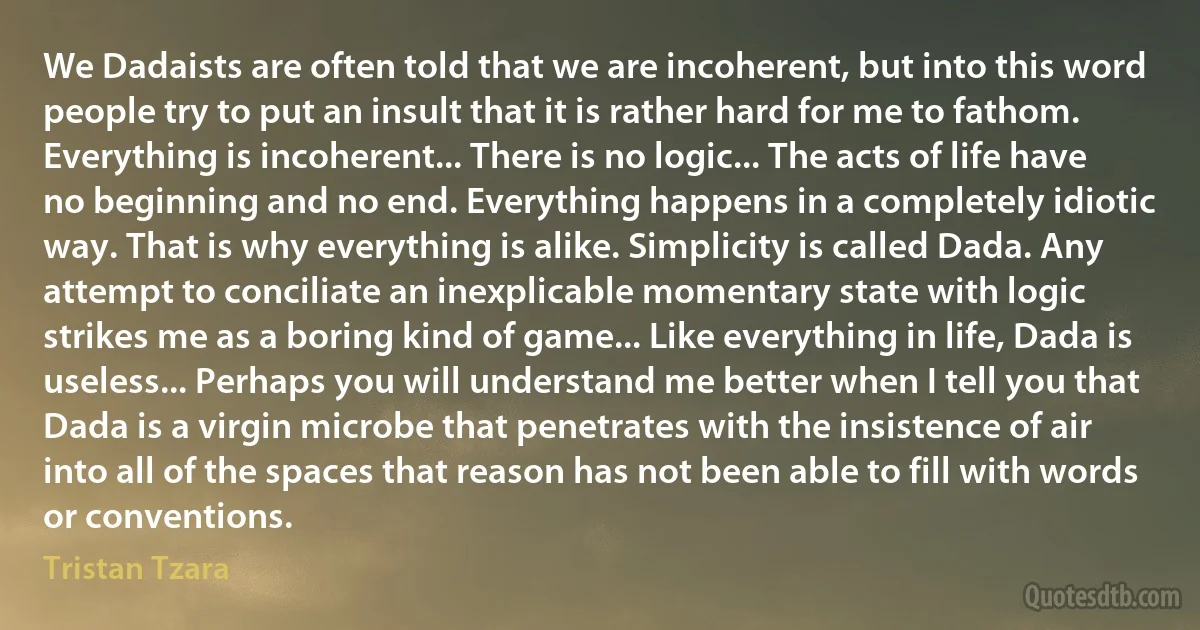 We Dadaists are often told that we are incoherent, but into this word people try to put an insult that it is rather hard for me to fathom. Everything is incoherent... There is no logic... The acts of life have no beginning and no end. Everything happens in a completely idiotic way. That is why everything is alike. Simplicity is called Dada. Any attempt to conciliate an inexplicable momentary state with logic strikes me as a boring kind of game... Like everything in life, Dada is useless... Perhaps you will understand me better when I tell you that Dada is a virgin microbe that penetrates with the insistence of air into all of the spaces that reason has not been able to fill with words or conventions. (Tristan Tzara)