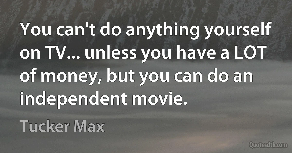 You can't do anything yourself on TV... unless you have a LOT of money, but you can do an independent movie. (Tucker Max)