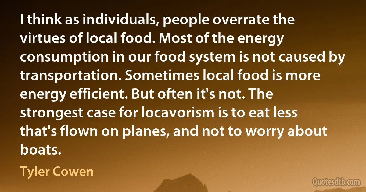 I think as individuals, people overrate the virtues of local food. Most of the energy consumption in our food system is not caused by transportation. Sometimes local food is more energy efficient. But often it's not. The strongest case for locavorism is to eat less that's flown on planes, and not to worry about boats. (Tyler Cowen)