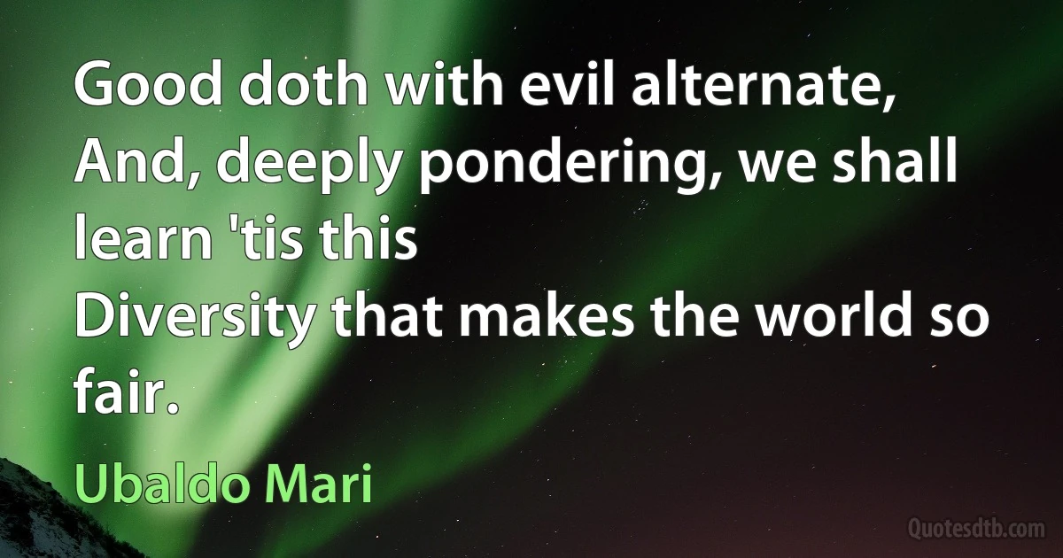 Good doth with evil alternate,
And, deeply pondering, we shall learn 'tis this
Diversity that makes the world so fair. (Ubaldo Mari)