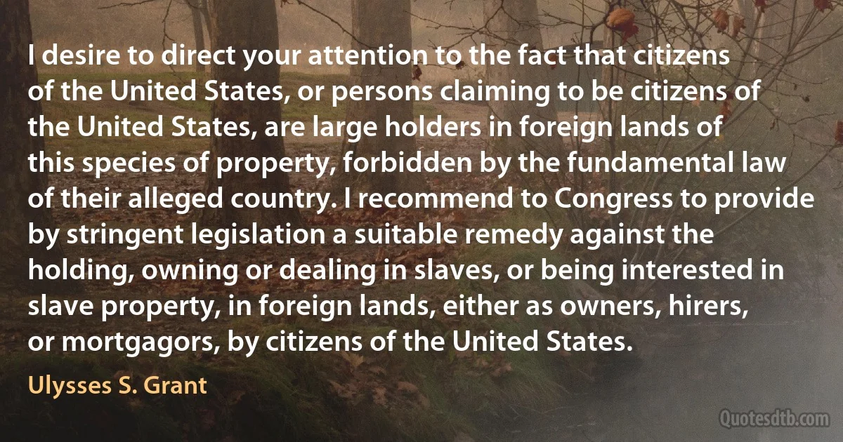 I desire to direct your attention to the fact that citizens of the United States, or persons claiming to be citizens of the United States, are large holders in foreign lands of this species of property, forbidden by the fundamental law of their alleged country. I recommend to Congress to provide by stringent legislation a suitable remedy against the holding, owning or dealing in slaves, or being interested in slave property, in foreign lands, either as owners, hirers, or mortgagors, by citizens of the United States. (Ulysses S. Grant)