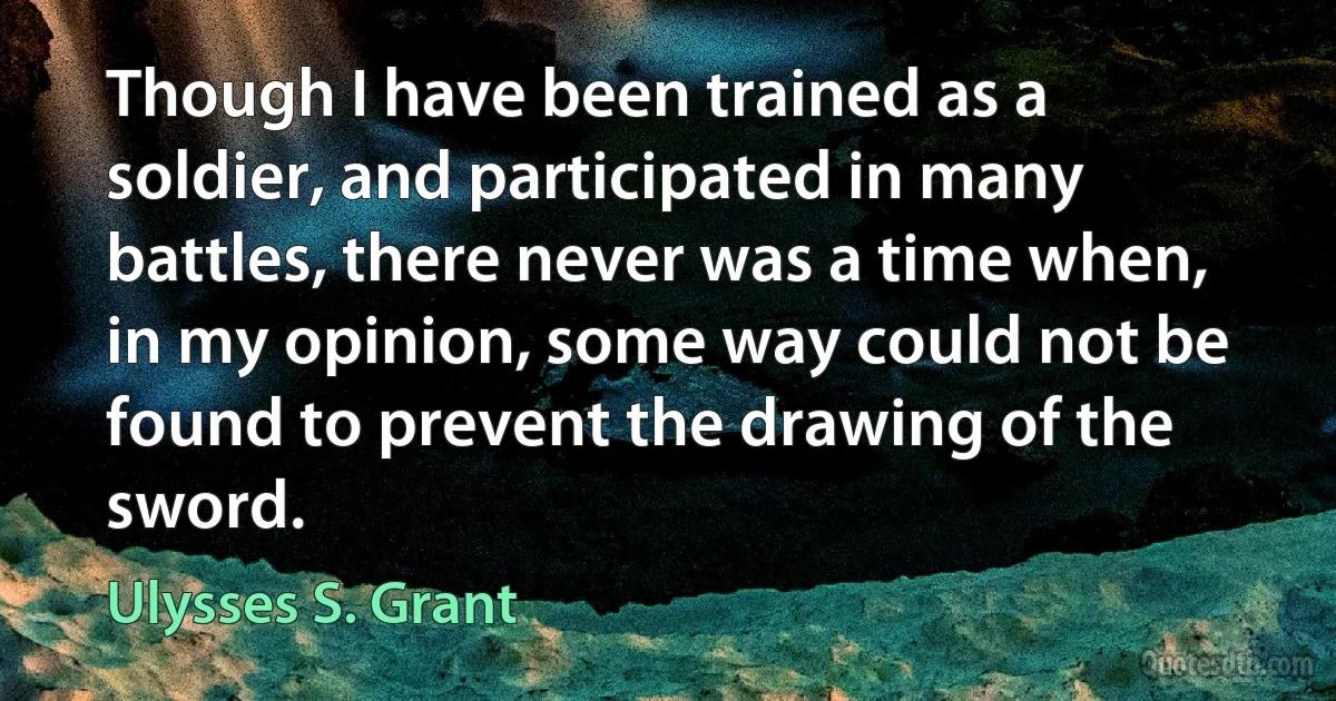 Though I have been trained as a soldier, and participated in many battles, there never was a time when, in my opinion, some way could not be found to prevent the drawing of the sword. (Ulysses S. Grant)