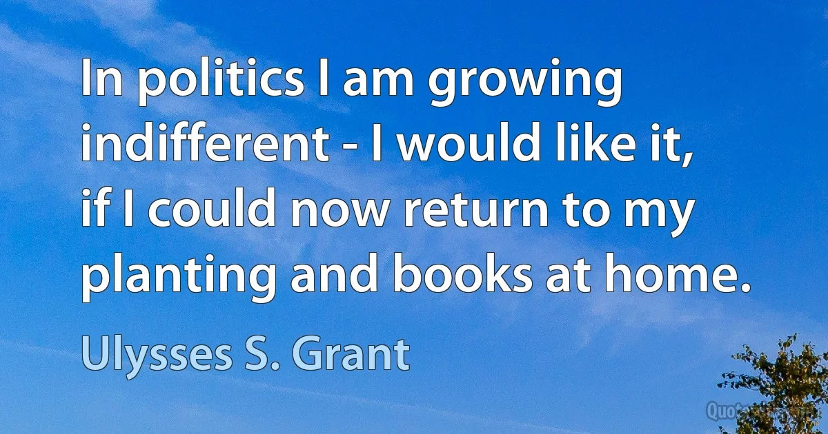 In politics I am growing indifferent - I would like it, if I could now return to my planting and books at home. (Ulysses S. Grant)