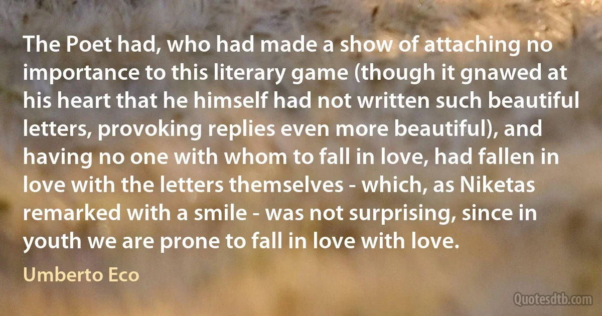 The Poet had, who had made a show of attaching no importance to this literary game (though it gnawed at his heart that he himself had not written such beautiful letters, provoking replies even more beautiful), and having no one with whom to fall in love, had fallen in love with the letters themselves - which, as Niketas remarked with a smile - was not surprising, since in youth we are prone to fall in love with love. (Umberto Eco)