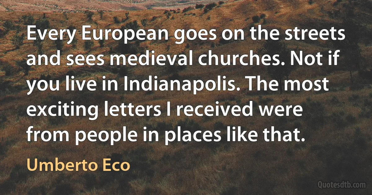 Every European goes on the streets and sees medieval churches. Not if you live in Indianapolis. The most exciting letters I received were from people in places like that. (Umberto Eco)