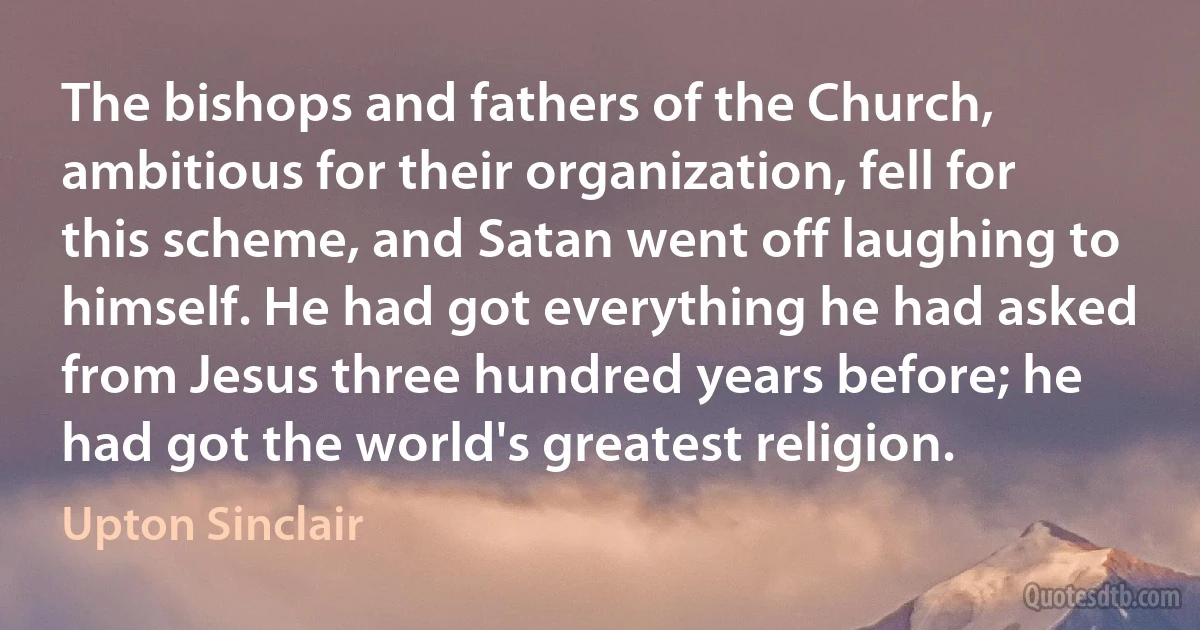 The bishops and fathers of the Church, ambitious for their organization, fell for this scheme, and Satan went off laughing to himself. He had got everything he had asked from Jesus three hundred years before; he had got the world's greatest religion. (Upton Sinclair)