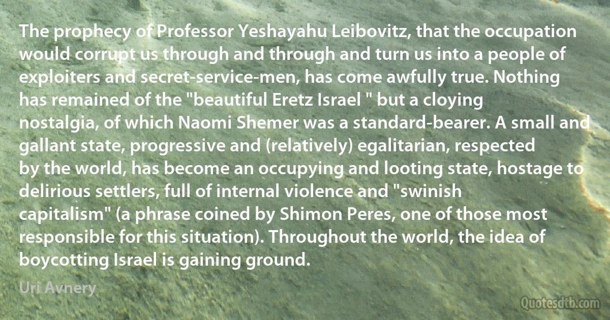 The prophecy of Professor Yeshayahu Leibovitz, that the occupation would corrupt us through and through and turn us into a people of exploiters and secret-service-men, has come awfully true. Nothing has remained of the "beautiful Eretz Israel " but a cloying nostalgia, of which Naomi Shemer was a standard-bearer. A small and gallant state, progressive and (relatively) egalitarian, respected by the world, has become an occupying and looting state, hostage to delirious settlers, full of internal violence and "swinish capitalism" (a phrase coined by Shimon Peres, one of those most responsible for this situation). Throughout the world, the idea of boycotting Israel is gaining ground. (Uri Avnery)