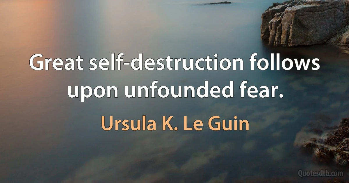 Great self-destruction follows upon unfounded fear. (Ursula K. Le Guin)