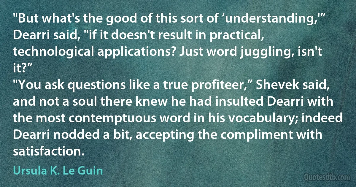 "But what's the good of this sort of ‘understanding,'” Dearri said, "if it doesn't result in practical, technological applications? Just word juggling, isn't it?”
"You ask questions like a true profiteer,” Shevek said, and not a soul there knew he had insulted Dearri with the most contemptuous word in his vocabulary; indeed Dearri nodded a bit, accepting the compliment with satisfaction. (Ursula K. Le Guin)