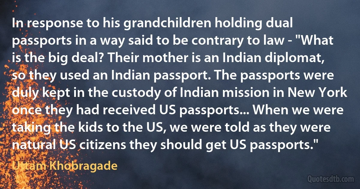 In response to his grandchildren holding dual passports in a way said to be contrary to law - "What is the big deal? Their mother is an Indian diplomat, so they used an Indian passport. The passports were duly kept in the custody of Indian mission in New York once they had received US passports... When we were taking the kids to the US, we were told as they were natural US citizens they should get US passports." (Uttam Khobragade)