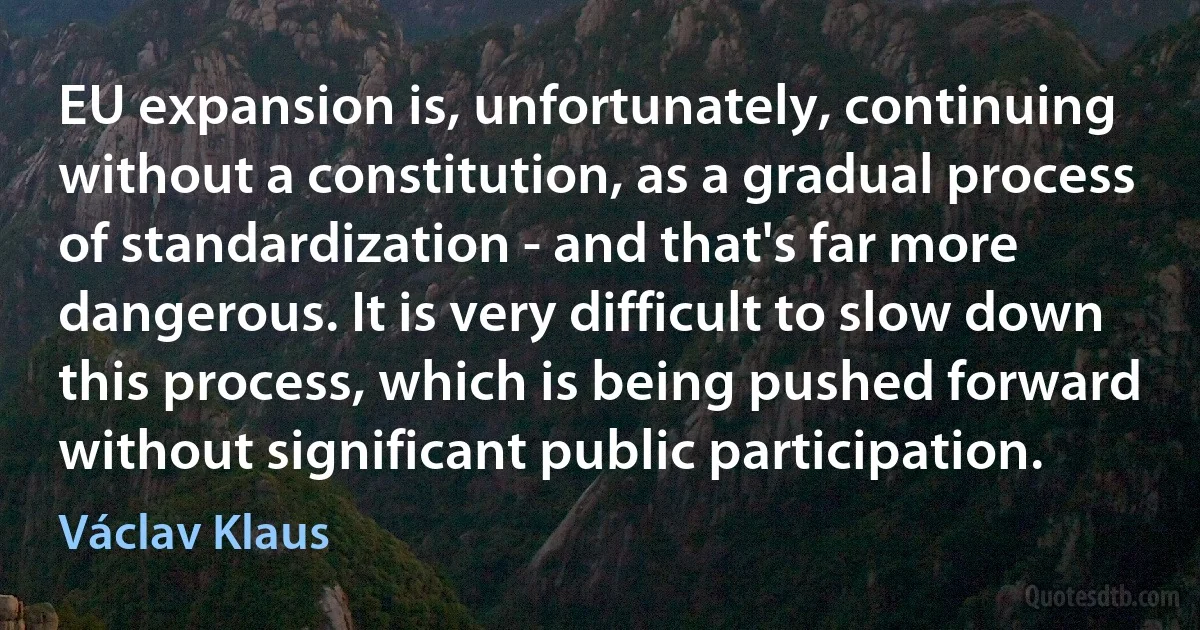 EU expansion is, unfortunately, continuing without a constitution, as a gradual process of standardization - and that's far more dangerous. It is very difficult to slow down this process, which is being pushed forward without significant public participation. (Václav Klaus)