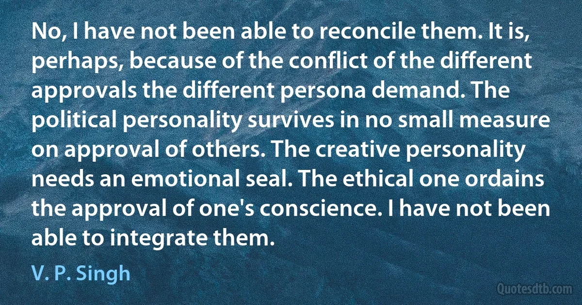 No, I have not been able to reconcile them. It is, perhaps, because of the conflict of the different approvals the different persona demand. The political personality survives in no small measure on approval of others. The creative personality needs an emotional seal. The ethical one ordains the approval of one's conscience. I have not been able to integrate them. (V. P. Singh)