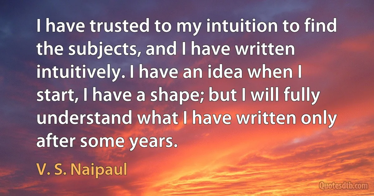 I have trusted to my intuition to find the subjects, and I have written intuitively. I have an idea when I start, I have a shape; but I will fully understand what I have written only after some years. (V. S. Naipaul)