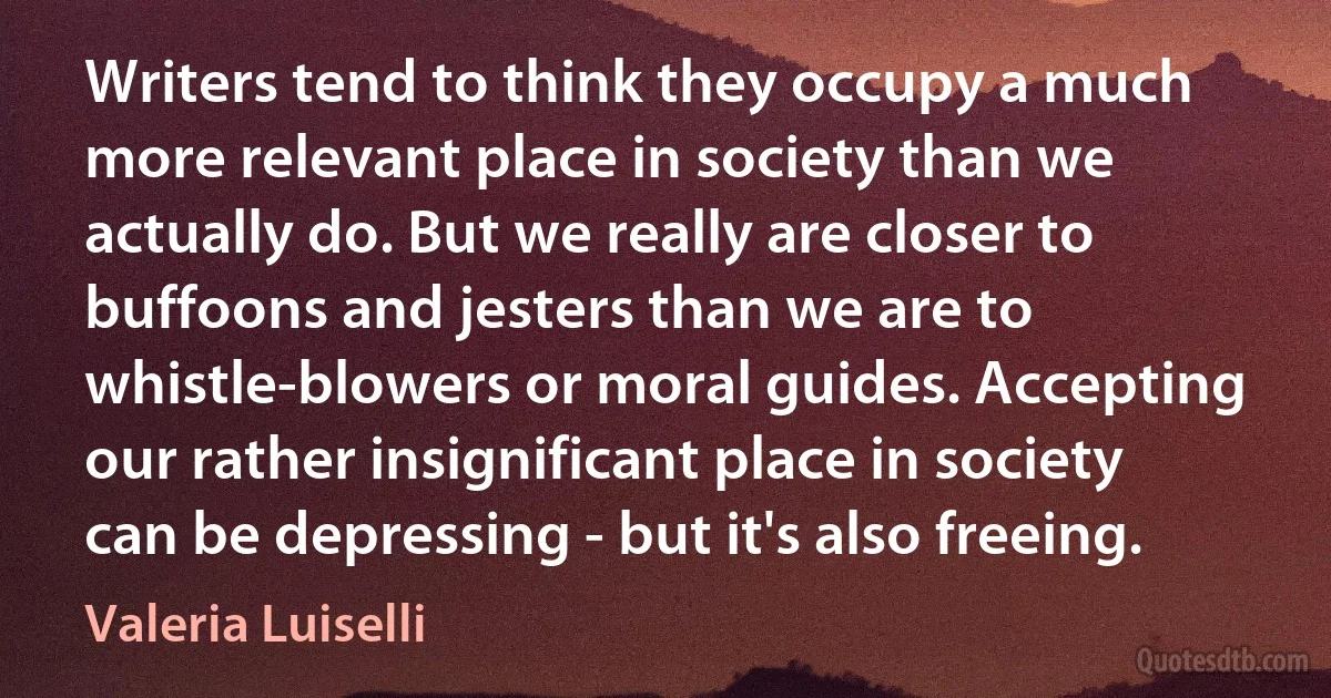 Writers tend to think they occupy a much more relevant place in society than we actually do. But we really are closer to buffoons and jesters than we are to whistle-blowers or moral guides. Accepting our rather insignificant place in society can be depressing - but it's also freeing. (Valeria Luiselli)