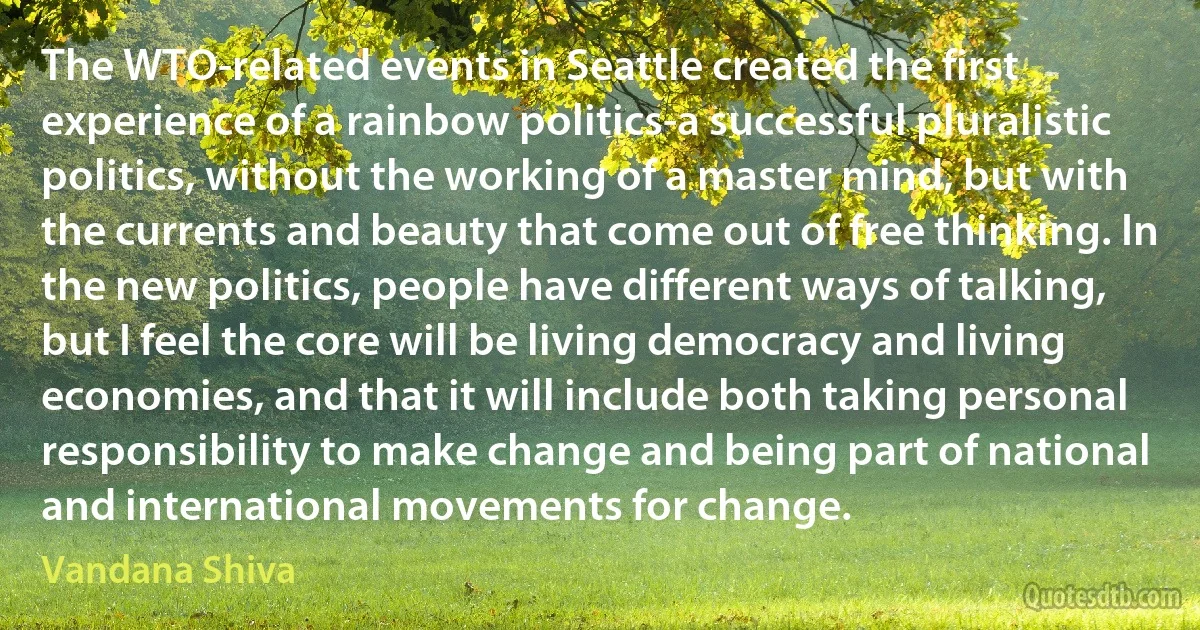 The WTO-related events in Seattle created the first experience of a rainbow politics-a successful pluralistic politics, without the working of a master mind, but with the currents and beauty that come out of free thinking. In the new politics, people have different ways of talking, but I feel the core will be living democracy and living economies, and that it will include both taking personal responsibility to make change and being part of national and international movements for change. (Vandana Shiva)