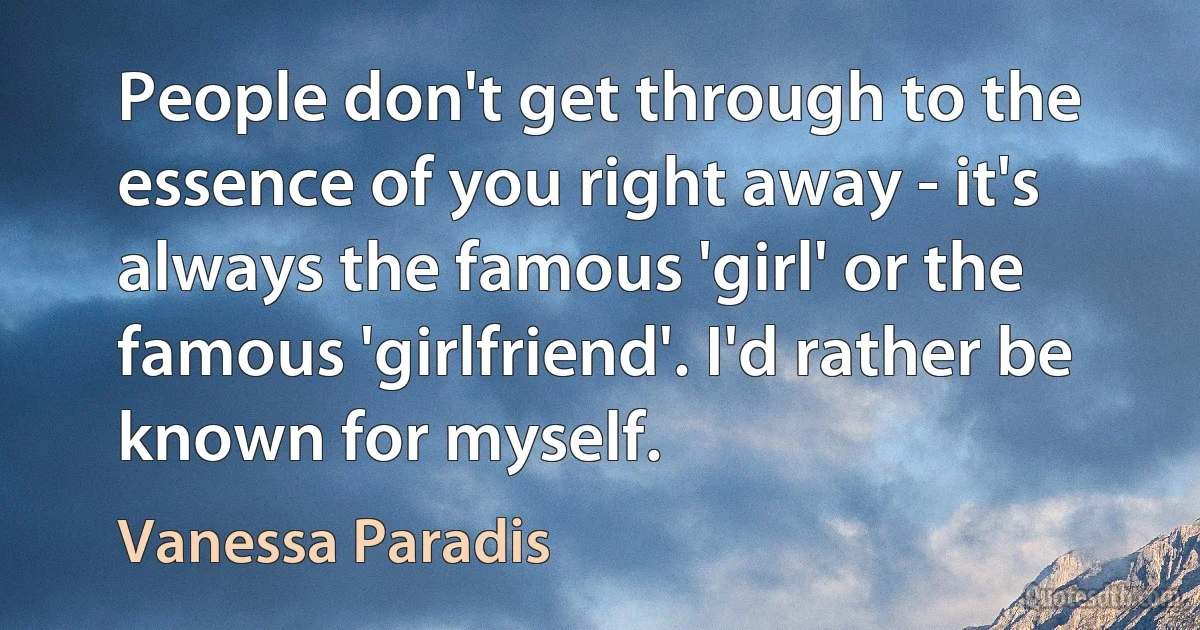 People don't get through to the essence of you right away - it's always the famous 'girl' or the famous 'girlfriend'. I'd rather be known for myself. (Vanessa Paradis)