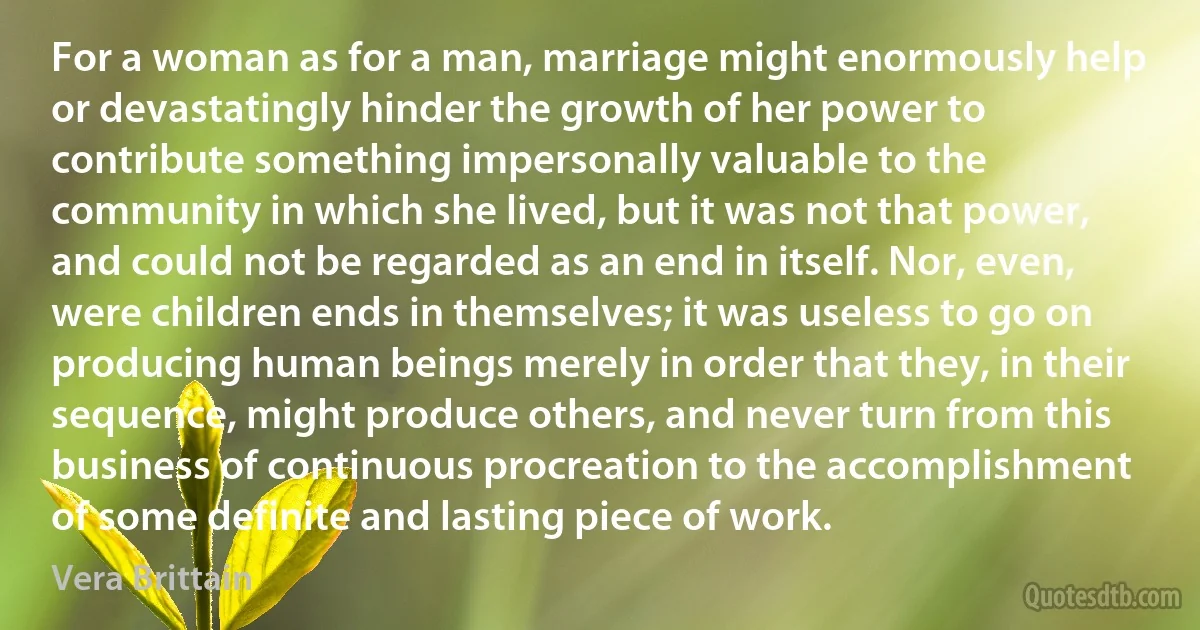 For a woman as for a man, marriage might enormously help or devastatingly hinder the growth of her power to contribute something impersonally valuable to the community in which she lived, but it was not that power, and could not be regarded as an end in itself. Nor, even, were children ends in themselves; it was useless to go on producing human beings merely in order that they, in their sequence, might produce others, and never turn from this business of continuous procreation to the accomplishment of some definite and lasting piece of work. (Vera Brittain)