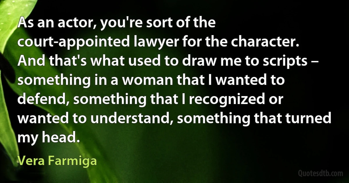 As an actor, you're sort of the court-appointed lawyer for the character. And that's what used to draw me to scripts – something in a woman that I wanted to defend, something that I recognized or wanted to understand, something that turned my head. (Vera Farmiga)