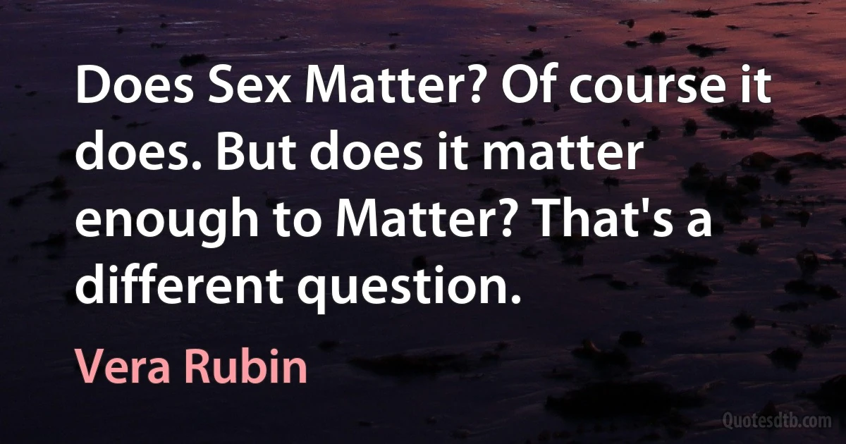 Does Sex Matter? Of course it does. But does it matter enough to Matter? That's a different question. (Vera Rubin)