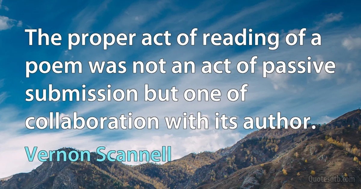 The proper act of reading of a poem was not an act of passive submission but one of collaboration with its author. (Vernon Scannell)