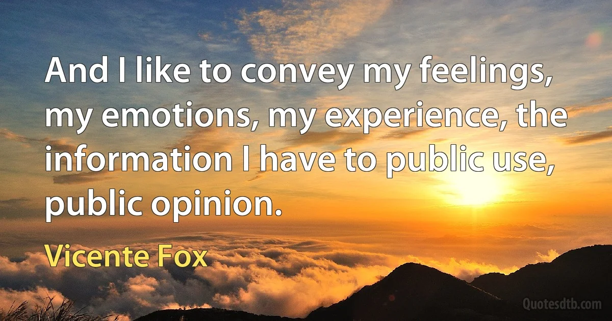 And I like to convey my feelings, my emotions, my experience, the information I have to public use, public opinion. (Vicente Fox)