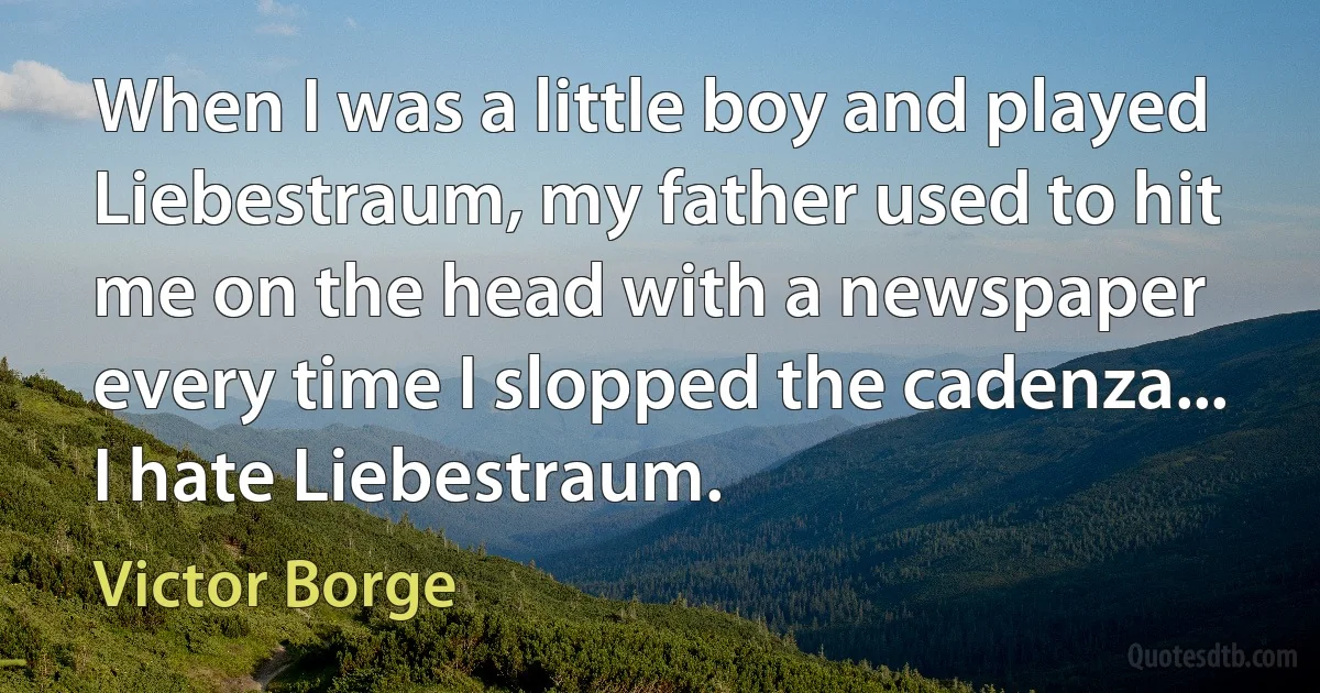 When I was a little boy and played Liebestraum, my father used to hit me on the head with a newspaper every time I slopped the cadenza... I hate Liebestraum. (Victor Borge)