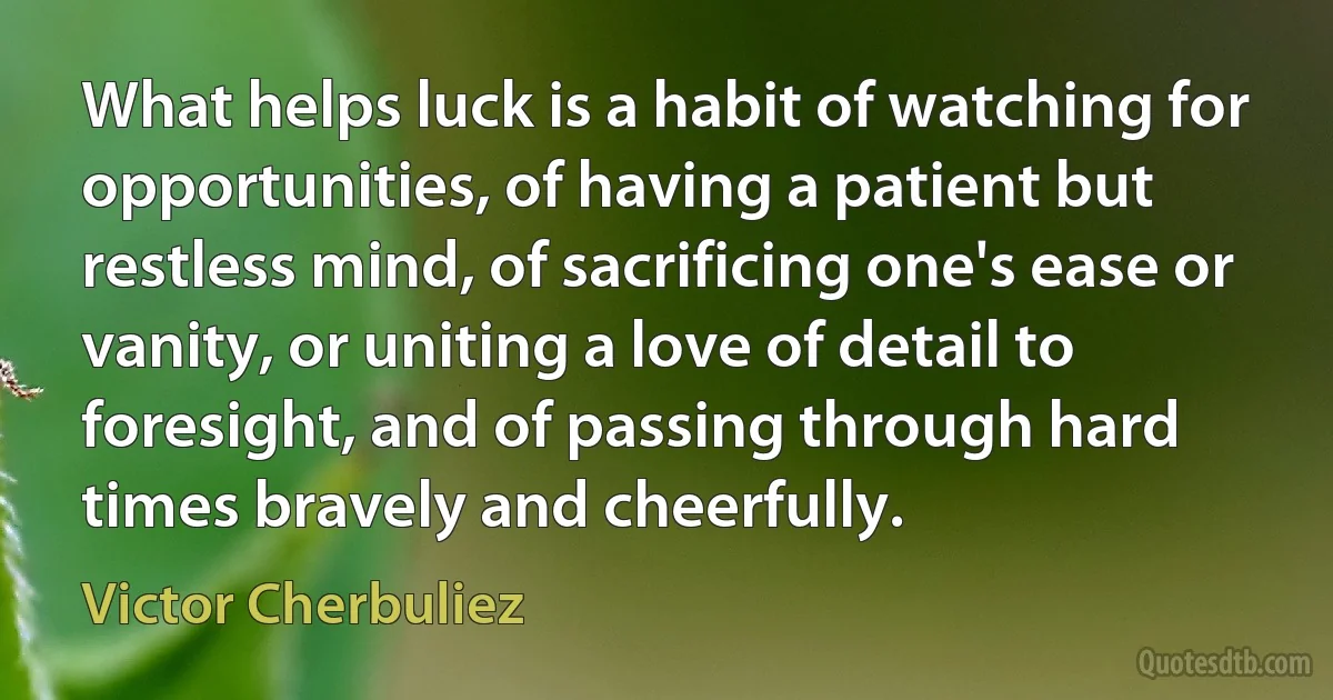 What helps luck is a habit of watching for opportunities, of having a patient but restless mind, of sacrificing one's ease or vanity, or uniting a love of detail to foresight, and of passing through hard times bravely and cheerfully. (Victor Cherbuliez)