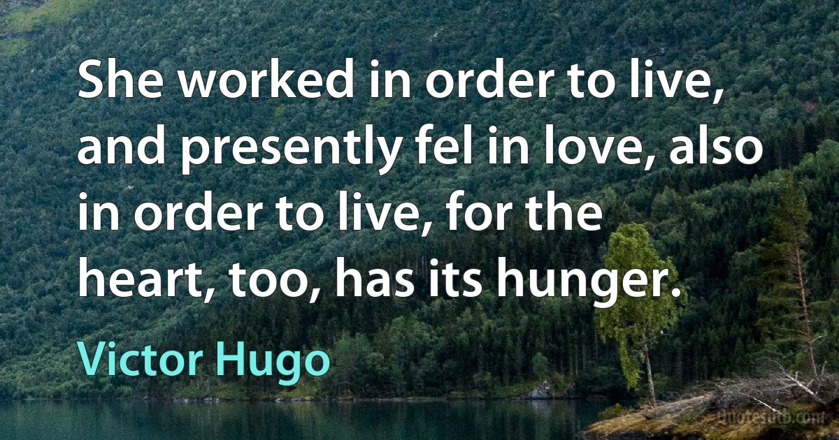 She worked in order to live, and presently fel in love, also in order to live, for the heart, too, has its hunger. (Victor Hugo)